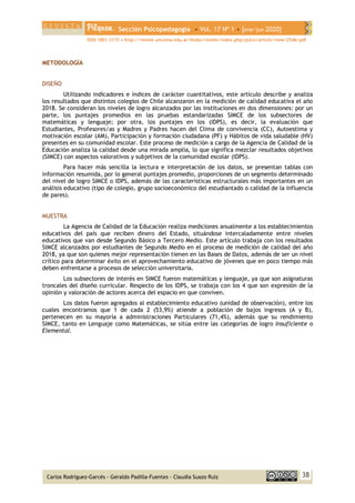 Sección Psicopedagogía • Vol. 17 Nº 1 • [ene/jun 2020]
ISSN 1851-3115 • http://revele.uncoma.edu.ar/htdoc/revele/index.php/psico/article/view/2546/pdf
38
Carlos Rodríguez-Garcés - Geraldo Padilla-Fuentes - Claudia Suazo Ruíz
METODOLOGÍA
DISEÑO
Utilizando indicadores e índices de carácter cuantitativos, este artículo describe y analiza
los resultados que distintos colegios de Chile alcanzaron en la medición de calidad educativa el año
2018. Se consideran los niveles de logro alcanzados por las instituciones en dos dimensiones: por un
parte, los puntajes promedios en las pruebas estandarizadas SIMCE de los subsectores de
matemáticas y lenguaje; por otra, los puntajes en los (IDPS), es decir, la evaluación que
Estudiantes, Profesores/as y Madres y Padres hacen del Clima de convivencia (CC), Autoestima y
motivación escolar (AM), Participación y formación ciudadana (PF) y Hábitos de vida saludable (HV)
presentes en su comunidad escolar. Este proceso de medición a cargo de la Agencia de Calidad de la
Educación analiza la calidad desde una mirada amplia, lo que significa mezclar resultados objetivos
(SIMCE) con aspectos valorativos y subjetivos de la comunidad escolar (IDPS).
Para hacer más sencilla la lectura e interpretación de los datos, se presentan tablas con
información resumida, por lo general puntajes promedio, proporciones de un segmento determinado
del nivel de logro SIMCE o IDPS, además de las características estructurales más importantes en un
análisis educativo (tipo de colegio, grupo socioeconómico del estudiantado o calidad de la influencia
de pares).
MUESTRA
La Agencia de Calidad de la Educación realiza mediciones anualmente a los establecimientos
educativos del país que reciben dinero del Estado, situándose intercaladamente entre niveles
educativos que van desde Segundo Básico a Tercero Medio. Este artículo trabaja con los resultados
SIMCE alcanzados por estudiantes de Segundo Medio en el proceso de medición de calidad del año
2018, ya que son quienes mejor representación tienen en las Bases de Datos, además de ser un nivel
crítico para determinar éxito en el aprovechamiento educativo de jóvenes que en poco tiempo más
deben enfrentarse a procesos de selección universitaria.
Los subsectores de interés en SIMCE fueron matemáticas y lenguaje, ya que son asignaturas
troncales del diseño curricular. Respecto de los IDPS, se trabaja con los 4 que son expresión de la
opinión y valoración de actores acerca del espacio en que conviven.
Los datos fueron agregados al establecimiento educativo (unidad de observación), entre los
cuales encontramos que 1 de cada 2 (53,9%) atiende a población de bajos ingresos (A y B),
pertenecen en su mayoría a administraciones Particulares (71,4%), además que su rendimiento
SIMCE, tanto en Lenguaje como Matemáticas, se sitúa entre las categorías de logro Insuficiente o
Elemental.
 
