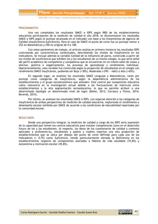 Sección Psicopedagogía • Vol. 17 Nº 1 • [ene/jun 2020]
ISSN 1851-3115 • http://revele.uncoma.edu.ar/htdoc/revele/index.php/psico/article/view/2546/pdf
40
Carlos Rodríguez-Garcés - Geraldo Padilla-Fuentes - Claudia Suazo Ruíz
PROCEDIMIENTO
Una vez compilados los resultados SIMCE e IDPS según RBD de los establecimientos
educativos participantes de la medición de calidad el año 2018, se dicotomizaron los resultados
SIMCE e IDPS según el puntaje alcanzado en el indicador con base a los lineamientos de Agencia de
Calidad (Insuficiencia-Suficiencia). Para el caso de SIMCE el punto de corte fue un puntaje menor a
252 en Matemáticas y 250 en original de 0 a 100.
Con estos parámetros de trabajo, el artículo analiza en primera instancia los resultados IDPS
controlando por características contextuales, describiendo los niveles de Insuficiencia en los
indicadores. Se incluye además la variable Calidad de la influencia de pares, construido a partir de
los niveles de insuficiencia que exhiben los y las estudiantes de un mismo colegio, lo que sería señal
del perfil académico de compañeros y compañeras que se encuentran en un mismo salón de clases y
afectan, positiva o negativamente, los procesos de aprendizaje y rendimiento individual.
Operacionalmente, esta variable fue construida según la proporción de estudiantes en el colegio con
rendimiento SIMCE Insuficiente, pudiendo ser Baja (<30%), Moderada (>29% - <66%) o Alta (>65%).
En segundo lugar, se analizan los resultados SIMCE Lenguaje y Matemáticas, tanto por
puntaje como categorías de Insuficiencia, según la dependencia administrativa de los
establecimientos y el grupo socioeconómico que atienden. Este control por composición educativa
cobra relevancia en la investigación actual debido a las fluctuaciones de matrícula entre
establecimientos y la alta segmentación socioeducativa, lo que no permite atribuir a una
determinada tipología un determinado nivel de logro (Bellei, 2013; Carrasco y Flores, 2014;
Berends, 2015).
Por último, se analizan los resultados SIMCE e IDPS, con especial atención a las categorías de
Insuficiencia de ambas perspectivas de medición de calidad educativa, explorando el rendimiento y
desempeño escolar exhibido por SIMCE de acuerdo a las condiciones de educabilidad reportadas por
la comunidad escolar.
RESULTADOS
Desde una perspectiva integral, la medición de calidad a cargo de los IDPS sería expresión
de la capacidad que tienen los centros educativos para instalar competencias clave en el desarrollo
futuro de los y las estudiantes. Al respecto, los datos de los cuestionarios de calidad y contexto
aplicados a profesores/as, estudiantes y padres y madres reportan una alta proporción de
establecimientos que se ubica por debajo del punto de corte definido para cada uno de los
indicadores (< 0,75) como Suficiencia, siendo particularmente elevada la Deficiencia en los
establecimientos respecto de componentes asociados a Hábitos de vida saludable (72,8%) y
Autoestima y motivación escolar (45,8%).
 