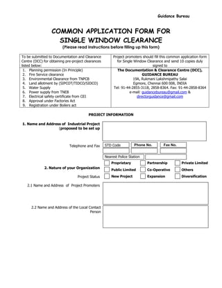 Guidance Bureau
COMMON APPLICATION FORM FOR
SINGLE WINDOW CLEARANCE
(Please read instructions before filling up this form)
To be submitted to Documentation and Clearance
Centre (DCC) for obtaining pre-project clearances
listed below:
Project promoters should fill this common application form
for Single Window Clearance and send 10 copies duly
signed to
1. Planning permission (In Principle)
2. Fire Service clearance
3. Environmental Clearance from TNPCB
4. Land allotment by (SIPCOT/TIDCO/SIDCO)
5. Water Supply
6. Power supply from TNEB
7. Electrical safety certificate from CEI
8. Approval under Factories Act
9. Registration under Boilers act
The Documentation & Clearance Centre (DCC),
GUIDANCE BUREAU
19A, Rukmani Lakshmipathy Salai
Egmore, Chennai 600 008, INDIA
Tel: 91-44-2855-3118, 2858-8364. Fax: 91-44-2858-8364
e-mail: guidancebureau@gmail.com &
directorguidance@gmail.com
PROJECT INFORMATION
1. Name and Address of Industrial Project
(proposed to be set up
Telephone and Fax
2. Nature of your Organization
Project Status
2.1 Name and Address of Project Promoters
2.2 Name and Address of the Local Contact
Person
STD Code Phone No. Fax No.
Nearest Police Station
Proprietary Partnership Private Limited
Public Limited Co-Operative Others
New Project Expansion Diversification
 