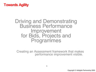Towards Agility Driving and Demonstrating Business Performance Improvement for Bids, Projects and Programmes Creating an Assessment framework that makes performance improvement visible.  