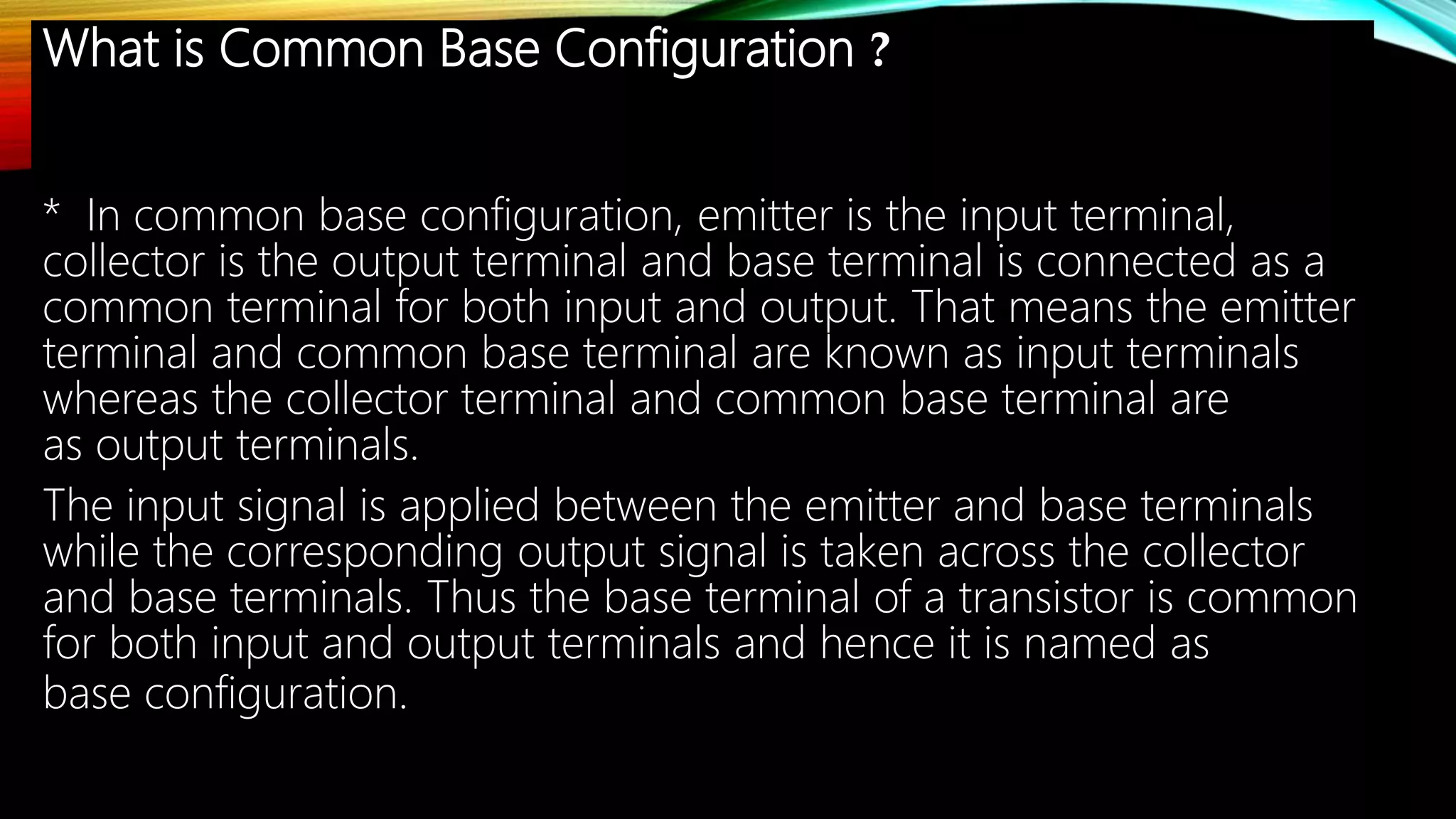 What is Common Base Configuration ?
* In common base configuration, emitter is the input terminal,
collector is the output terminal and base terminal is connected as a
common terminal for both input and output. That means the emitter
terminal and common base terminal are known as input terminals
whereas the collector terminal and common base terminal are
as output terminals.
The input signal is applied between the emitter and base terminals
while the corresponding output signal is taken across the collector
and base terminals. Thus the base terminal of a transistor is common
for both input and output terminals and hence it is named as
base configuration.
 