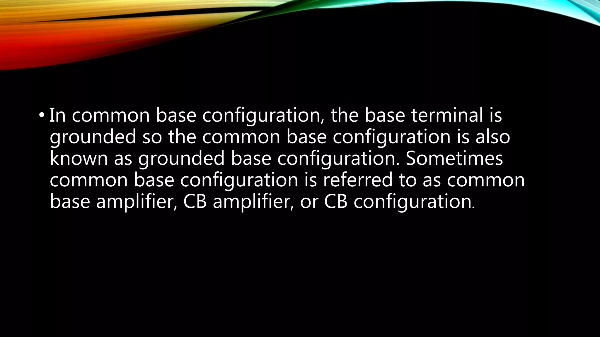 • In common base configuration, the base terminal is
grounded so the common base configuration is also
known as grounded base configuration. Sometimes
common base configuration is referred to as common
base amplifier, CB amplifier, or CB configuration.
 
