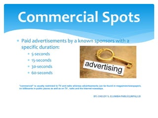  Paid advertisements by a known sponsors with a
specific duration:
 5-seconds
 15-seconds
 30-seconds
 60-seconds
Commercial Spots
"commercial" is usually restricted to TV and radio whereas advertisements can be found in magazines/newspapers,
on billboards in public places as well as on TV , radio and the Internet nowadays.
 