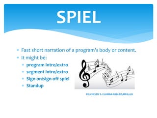  Fast short narration of a program’s body or content.
 It might be:
 program intro/extro
 segment intro/extro
 Sign on/sign off spiel
 Standup
SPIEL
BY: CHELDY S. ELUMBA-PABLEO,MPA,LLB
 