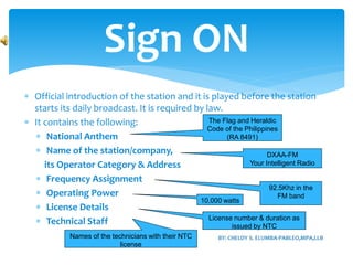  Official introduction of the station and it is played before the station
starts its daily broadcast. It is required by law.
 It contains the following:
 National Anthem
 Name of the station/company,
its Operator Category & Address
 Frequency Assignment
 Operating Power
 License Details
 Technical Staff
Sign ON
The Flag and Heraldic
Code of the Philippines
(RA 8491)
DXAA-FM
Your Intelligent Radio
92.5Khz in the
FM band
10,000 watts
License number & duration as
issued by NTC
Names of the technicians with their NTC
license
 