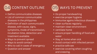 04 CONTENT OUTLINE
Define communicable diseases
List of common communicable
diseases in the philippines
Definition of each communicable
disease, with cause, signs,
symptoms, mode of transmission,
incubation time, detection and
treatment available.
Ways to prevent spread
Ways to avoid contact
Who to call in cases of emergency
Question and answer
05 WAYS TO PREVENT
Do proper handwashing
exercise proper hygiene
Immunise agains infectious diseases
clean surfaces regularly
maintain clean environment
ventilate home
ensure proper handling of food and
water
Stay at home when sick
Avoid contact with infected person
practice safe sex
exercise covering when coughing
and sneezing.
 