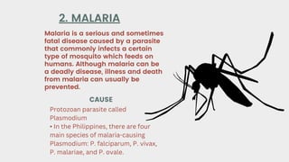 Malaria is a serious and sometimes
fatal disease caused by a parasite
that commonly infects a certain
type of mosquito which feeds on
humans. Although malaria can be
a deadly disease, illness and death
from malaria can usually be
prevented.
2. MALARIA
CAUSE
Protozoan parasite called
Plasmodium
• In the Philippines, there are four
main species of malaria-causing
Plasmodium: P. falciparum, P. vivax,
P. malariae, and P. ovale.
 