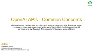 OpenAI APIs - Common Concerns
Generative AIs can be used to collect and analyze personal data. There are some
common concerns of enterprises while using the publicly hosted generative AI
services (e.g. by OpenAI). This document highlights some of them!
Author
Abhilasha Sinha
Sr Solution Architect (Generative AI)
https://www.linkedin.com/in/abhilasha-sinha-hyd/
 