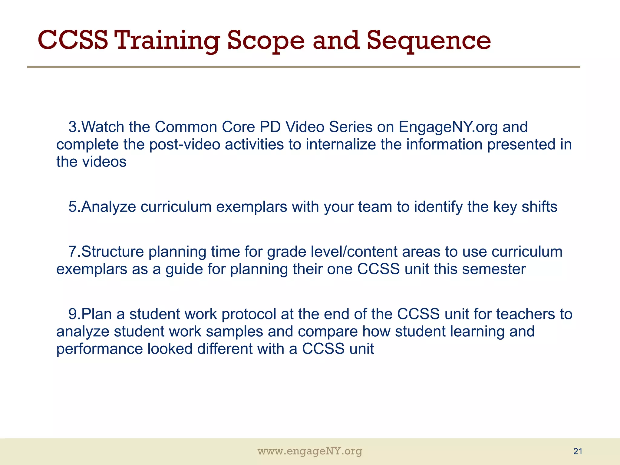 CCSS Training Scope and Sequence Watch the Common Core PD Video Series on EngageNY.org and complete the post-video activities to internalize the information presented in the videos Analyze curriculum exemplars with your team to identify the key shifts Structure planning time for grade level/content areas to use curriculum exemplars as a guide for planning their one CCSS unit this semester Plan a student work protocol at the end of the CCSS unit for teachers to analyze student work samples and compare how student learning and performance looked different with a CCSS unit 