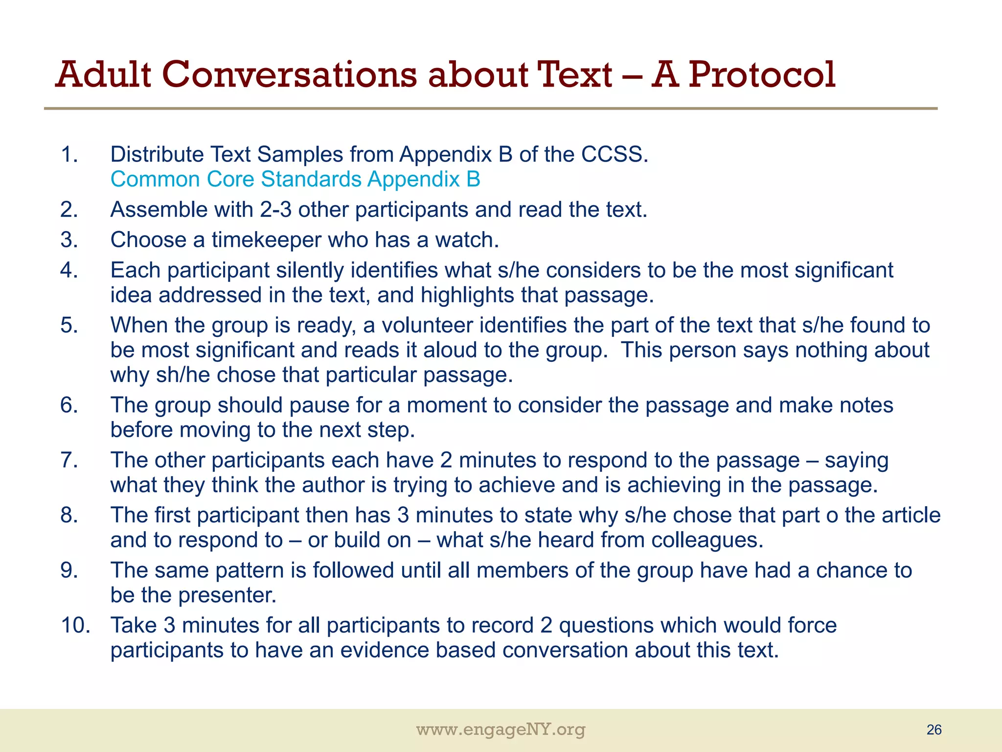 Adult Conversations about Text – A Protocol Distribute Text Samples from Appendix B of the CCSS.  Common Core Standards Appendix B Assemble with 2-3 other participants and read the text. Choose a timekeeper who has a watch. Each participant silently identifies what s/he considers to be the most significant idea addressed in the text, and highlights that passage. When the group is ready, a volunteer identifies the part of the text that s/he found to be most significant and reads it aloud to the group.  This person says nothing about why sh/he chose that particular passage. The group should pause for a moment to consider the passage and make notes before moving to the next step. The other participants each have 2 minutes to respond to the passage – saying what they think the author is trying to achieve and is achieving in the passage. The first participant then has 3 minutes to state why s/he chose that part o the article and to respond to – or build on – what s/he heard from colleagues. The same pattern is followed until all members of the group have had a chance to be the presenter. Take 3 minutes for all participants to record 2 questions which would force participants to have an evidence based conversation about this text. 