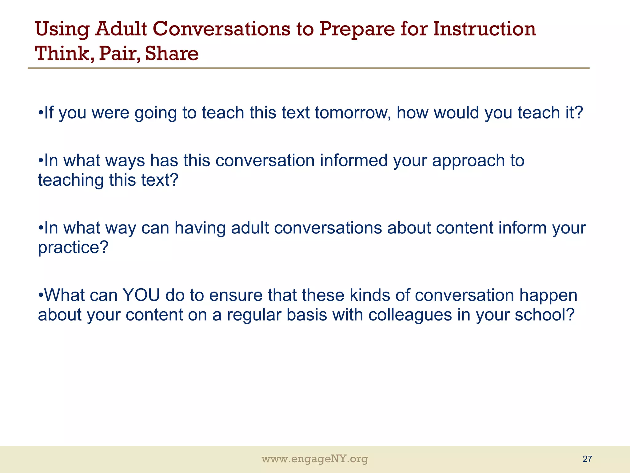 Using Adult Conversations to Prepare for Instruction  Think, Pair, Share If you were going to teach this text tomorrow, how would you teach it? In what ways has this conversation informed your approach to teaching this text? In what way can having adult conversations about content inform your practice? What can YOU do to ensure that these kinds of conversation happen about your content on a regular basis with colleagues in your school? 