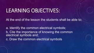 LEARNING OBJECTIVES:
At the end of the lesson the students shall be able to;
a. Identify the common electrical symbols;
b. Cite the importance of knowing the common
electrical symbols and;
c. Draw the common electrical symbols
 