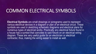 COMMON ELECTRICAL SYMBOLS
Electrical Symbols are small drawings or pictograms used to represent
various electrical devices in a diagram or plan of an electrical circuit. These
symbols are used in sketching schematic diagrams and electrical plans for
numerous types of electrical works. Practically any electrical fixture found in
a house has a symbol that coincides to said fixture on an electrical wiring
diagram. These are very useful guide for an electrician or electrical
contractor, thus, making the wiring easier to install as well.
 