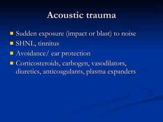 Acoustic trauma Sudden exposure (impact or blast) to noise SHNL, tinnitus Avoidance/ ear protection Corticosteroids, carbogen, vasodilators, diuretics, anticoagulants, plasma expanders 