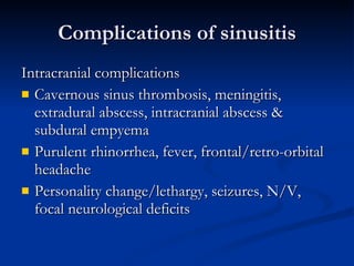 Complications of sinusitis Intracranial complications Cavernous sinus thrombosis, meningitis, extradural abscess, intracranial abscess & subdural empyema Purulent rhinorrhea, fever, frontal/retro-orbital headache Personality change/lethargy, seizures, N/V, focal neurological deficits  