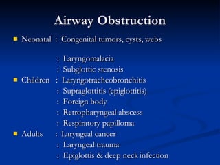 Airway Obstruction Neonatal  :   Congenital tumors, cysts, webs  :  Laryngomalacia :  Subglottic stenosis Children  :  Laryngotracheobronchitis :  Supraglottitis (epiglottitis) :  Foreign body :  Retropharyngeal abscess :  Respiratory papilloma Adults  :  Laryngeal cancer  :  Laryngeal trauma :  Epiglottis & deep neck infection 