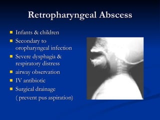Retropharyngeal Abscess Infants & children Secondary to oropharyngeal infection Severe dysphagia & respiratory distress airway observation IV antibiotic Surgical drainage ( prevent pus aspiration) 
