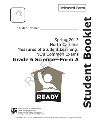 StudentBooklet
Public Schools of North Carolina
State Board of Education
Department of Public Instruction
Raleigh, North Carolina 27699-6314
Copyright 2013 by the North Carolina Department of Public Instruction. All rights reserved.ã
Spring 2013
North Carolina
Measures of Student Learning:
NC’s Common Exams
Grade 6 Science—Form A
Released Form
R
ELEASED
 