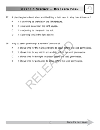 GR A D E 6 SC I E N C E — RE L E A S E D FO R M
10 Go to the next page.
27 A plant begins to bend when a tall building is built near it. Why does this occur?
A It is adjusting to changes in the temperature.
B It is growing away from the light source.
C It is adjusting to changes in the soil.
D It is growing toward the light source.
28 Why do seeds go through a period of dormancy?
A It allows time for the right conditions to occur before the seed germinates.
B It allows time for dry soil to accumulate before the seed germinates.
C It allows time for sunlight to appear before the seed germinates.
D It allows time for pollination to occur before the seed germinates.
R
ELEASED
 