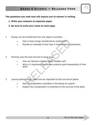 GR A D E 6 SC I E N C E — RE L E A S E D FO R M
12 Go to the next page.
The questions you read next will require you to answer in writing.
1. Write your answers on separate paper.
2. Be sure to write your name on each page.
1 Energy can be transferred from one object to another.
 How is heat energy transferred by conduction?
 Provide an example of how heat is transferred by conduction.
2 Farming uses the land and soil to grow crops.
 How can farmers maintain good, healthy soil?
 Why is it important that farmers practice good stewardship of their
land?
3 Leaves perform many tasks and are important to the survival of plants.
 How is transpiration controlled in the leaves of a plant?
 Explain why transpiration is important to the survival of the plant.
R
ELEASED
 
