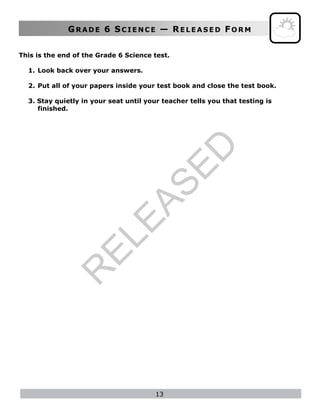 GR A D E 6 SC I E N C E — RE L E A S E D FO R M
13
This is the end of the Grade 6 Science test.
1. Look back over your answers.
2. Put all of your papers inside your test book and close the test book.
3. Stay quietly in your seat until your teacher tells you that testing is
finished.
R
ELEASED
 