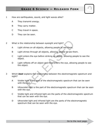 GR A D E 6 SC I E N C E — RE L E A S E D FO R M
1 Go to the next page.
1 How are earthquakes, sound, and light waves alike?
A They transmit energy.
B They carry matter.
C They travel in space.
D They can be seen.
2 What is the relationship between eyesight and light?
A Light shines on all objects, allowing people to see them.
B Light shines through all objects, allowing people to see them.
C Light enters the eye before striking an object, allowing people to see the
object.
D Light reflects off an object and then enters the eye, allowing people to see
the object.
3 Which best explains the relationship between the electromagnetic spectrum and
sight?
A Visible light is the part of the electromagnetic spectrum that can be seen
with the eye.
B Ultraviolet light is the part of the electromagnetic spectrum that can be seen
with the eye.
C Visible light and infrared light are the parts of the electromagnetic spectrum
that can be seen with the eye.
D Ultraviolet light and infrared light are the parts of the electromagnetic
spectrum that can be seen with the eye.
R
ELEASED
 