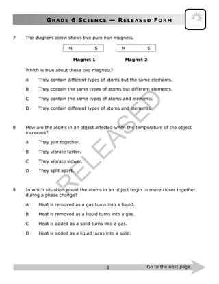 GR A D E 6 SC I E N C E — RE L E A S E D FO R M
3 Go to the next page.
7 The diagram below shows two pure iron magnets.
N S N S
Magnet 1 Magnet 2
Which is true about these two magnets?
A They contain different types of atoms but the same elements.
B They contain the same types of atoms but different elements.
C They contain the same types of atoms and elements.
D They contain different types of atoms and elements.
8 How are the atoms in an object affected when the temperature of the object
increases?
A They join together.
B They vibrate faster.
C They vibrate slower.
D They split apart.
9 In which situation would the atoms in an object begin to move closer together
during a phase change?
A Heat is removed as a gas turns into a liquid.
B Heat is removed as a liquid turns into a gas.
C Heat is added as a solid turns into a gas.
D Heat is added as a liquid turns into a solid.
R
ELEASED
 