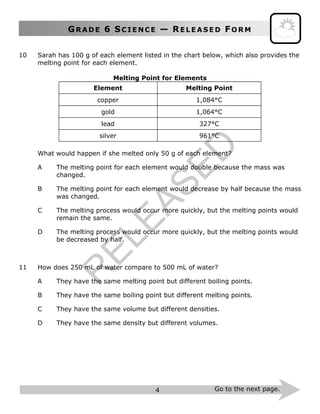 GR A D E 6 SC I E N C E — RE L E A S E D FO R M
4 Go to the next page.
10 Sarah has 100 g of each element listed in the chart below, which also provides the
melting point for each element.
Melting Point for Elements
Element Melting Point
copper 1,084°C
gold 1,064°C
lead 327°C
silver 961°C
What would happen if she melted only 50 g of each element?
A The melting point for each element would double because the mass was
changed.
B The melting point for each element would decrease by half because the mass
was changed.
C The melting process would occur more quickly, but the melting points would
remain the same.
D The melting process would occur more quickly, but the melting points would
be decreased by half.
11 How does 250 mL of water compare to 500 mL of water?
A They have the same melting point but different boiling points.
B They have the same boiling point but different melting points.
C They have the same volume but different densities.
D They have the same density but different volumes.
R
ELEASED
 