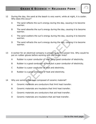 GR A D E 6 SC I E N C E — RE L E A S E D FO R M
5 Go to the next page.
12 During the day, the sand at the beach is very warm; while at night, it is cooler.
Why does this occur?
A The sand reflects the sun’s energy during the day, causing it to become
warmer.
B The sand absorbs the sun’s energy during the day, causing it to become
warmer.
C The sand scatters the sun’s energy during the day, causing it to become
warmer.
D The sand refracts the sun’s energy during the day, causing it to become
warmer.
13 A worker for an electrical company is preparing to fix a power line. Why would he
put on rubber gloves before working with any power lines?
A Rubber is a poor conductor of heat but a good conductor of electricity.
B Rubber is a good conductor of heat but a poor conductor of electricity.
C Rubber is a poor conductor of heat and electricity.
D Rubber is a good conductor of heat and electricity.
14 Why are some coffee cups composed of ceramic material?
A Ceramic materials are conductors that limit heat transfer.
B Ceramic materials are insulators that limit heat transfer.
C Ceramic materials are conductors that aid heat transfer.
D Ceramic materials are insulators that aid heat transfer.
R
ELEASED
 