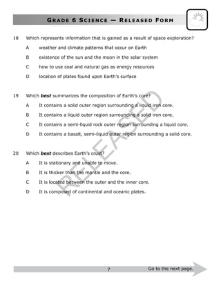 GR A D E 6 SC I E N C E — RE L E A S E D FO R M
7 Go to the next page.
18 Which represents information that is gained as a result of space exploration?
A weather and climate patterns that occur on Earth
B existence of the sun and the moon in the solar system
C how to use coal and natural gas as energy resources
D location of plates found upon Earth’s surface
19 Which best summarizes the composition of Earth’s core?
A It contains a solid outer region surrounding a liquid iron core.
B It contains a liquid outer region surrounding a solid iron core.
C It contains a semi-liquid rock outer region surrounding a liquid core.
D It contains a basalt, semi-liquid outer region surrounding a solid core.
20 Which best describes Earth’s crust?
A It is stationary and unable to move.
B It is thicker than the mantle and the core.
C It is located between the outer and the inner core.
D It is composed of continental and oceanic plates.
R
ELEASED
 