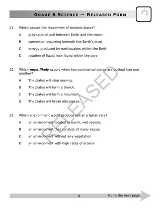 GR A D E 6 SC I E N C E — RE L E A S E D FO R M
8 Go to the next page.
21 Which causes the movement of tectonic plates?
A gravitational pull between Earth and the moon
B convection occurring beneath the Earth’s crust
C energy produced by earthquakes within the Earth
D rotation of liquid rock found within the core
22 Which most likely occurs when two continental plates are pushed into one
another?
A The plates will stop moving.
B The plates will form a trench.
C The plates will form a mountain.
D The plates will break into pieces.
23 Which environment would produce soil at a faster rate?
A an environment located in warm, wet regions
B an environment that consists of many slopes
C an environment without any vegetation
D an environment with high rates of erosion
R
ELEASED
 