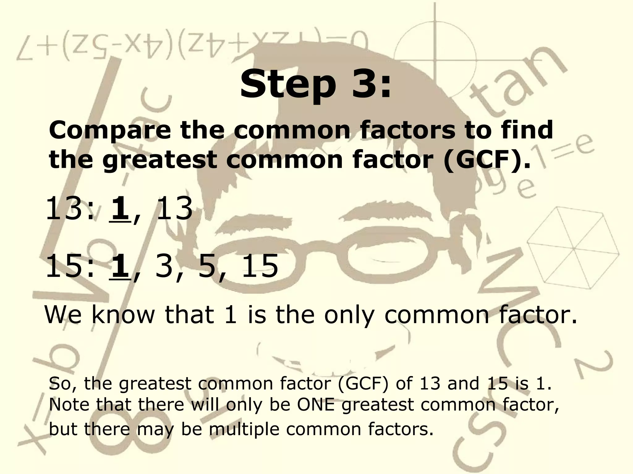 Step 3: Compare the common factors to find the greatest common factor (GCF). 13:  1 , 13 15:  1 , 3, 5, 15 We know that 1 is the only common factor. So, the greatest common factor (GCF) of 13 and 15 is 1.  Note that there will only be ONE greatest common factor, but there may be multiple common factors.   