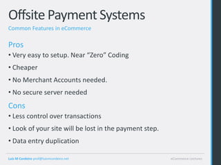 Offsite Payment Systems
Common Features in eCommerce

Pros
• Very easy to setup. Near “Zero” Coding
• Cheaper
• No Merchant Accounts needed.
• No secure server needed
Cons
• Less control over transactions
• Look of your site will be lost in the payment step.
• Data entry duplication

Luis M Cordeiro prof@luismcordeiro.net                  eCommerce Lectures
 