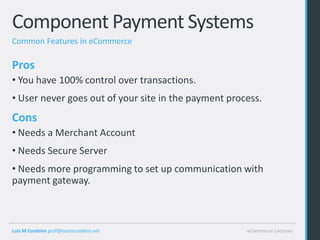 Component Payment Systems
Common Features in eCommerce

Pros
• You have 100% control over transactions.
• User never goes out of your site in the payment process.
Cons
• Needs a Merchant Account
• Needs Secure Server
• Needs more programming to set up communication with
payment gateway.



Luis M Cordeiro prof@luismcordeiro.net                eCommerce Lectures
 