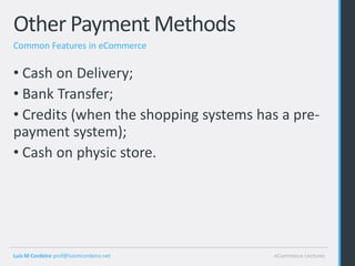 Other Payment Methods
Common Features in eCommerce

• Cash on Delivery;
• Bank Transfer;
• Credits (when the shopping systems has a pre-
payment system);
• Cash on physic store.




Luis M Cordeiro prof@luismcordeiro.net   eCommerce Lectures
 