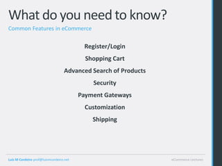What do you need to know?
Common Features in eCommerce

                                          Register/Login
                                           Shopping Cart
                                  Advanced Search of Products
                                             Security
                                         Payment Gateways
                                           Customization
                                             Shipping




Luis M Cordeiro prof@luismcordeiro.net                          eCommerce Lectures
 