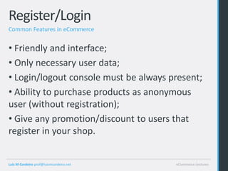 Register/Login
Common Features in eCommerce


• Friendly and interface;
• Only necessary user data;
• Login/logout console must be always present;
• Ability to purchase products as anonymous
user (without registration);
• Give any promotion/discount to users that
register in your shop.


Luis M Cordeiro prof@luismcordeiro.net   eCommerce Lectures
 