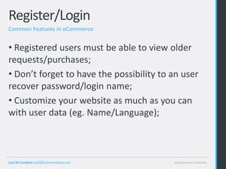 Register/Login
Common Features in eCommerce


• Registered users must be able to view older
requests/purchases;
• Don’t forget to have the possibility to an user
recover password/login name;
• Customize your website as much as you can
with user data (eg. Name/Language);



Luis M Cordeiro prof@luismcordeiro.net    eCommerce Lectures
 