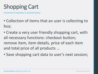 Shopping Cart
Common Features in eCommerce


• Collection of items that an user is collecting to
buy;
• Create a very user friendly shopping cart, with
all necessary functions: checkout button;
remove item, item details, price of each item
and total price of all products …
• Save shopping cart data to user’s next session;


Luis M Cordeiro prof@luismcordeiro.net     eCommerce Lectures
 
