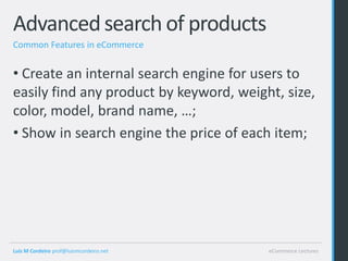 Advanced search of products
Common Features in eCommerce


• Create an internal search engine for users to
easily find any product by keyword, weight, size,
color, model, brand name, …;
• Show in search engine the price of each item;




Luis M Cordeiro prof@luismcordeiro.net   eCommerce Lectures
 