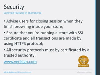 Security
Common Features in eCommerce


• Advise users for closing session when they
finish browsing inside your store;
• Ensure that you’re running a store with SSL
certificate and all transactions are made by
using HTTPS protocol;
• All security protocols must by certificated by a
trusted authority;
www.verisign.com

Luis M Cordeiro prof@luismcordeiro.net    eCommerce Lectures
 