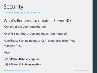 Security
Common Features in eCommerce


What's Required to obtain a Server ID?
•Details about your organization

•D-U-N-S numbers (Dun and Bradstreet number)

•Certificate Signing Request (CSR) generated from “Key
Manager” IIS.

Price

US$ 349 for 40 bit encryption
US$ 895 for 128 bit encryption
Luis M Cordeiro prof@luismcordeiro.net               eCommerce Lectures
 