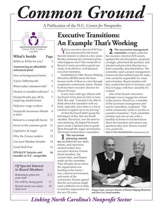 Common Ground             A Publication of the N.C. Center for Nonprofits

                                       executive transitions:
                                       an example That’s Working
                                        Y                2
       Volume XVIII, Number 4                   our executive director/CEO has                The succession management
              Fall 2009
                                                just announced to the board                   committee created a plan for
What’s Inside                   Page   that she intends to retire in a few years. the executive director (ED) search,
                                       Besides planning her retirement party, updated the job description, prepared
403(b) or 401(k) for you?          2   what happens next? One nonprofit in            a budget, advertised the position, and
                                       Rowan County provides a good case              selected and provided direction to a
Announcing an affordable           3
                                       study of an effective, well-planned            third committee described below. The
retirement plan!
                                       executive transition.                          committee used a project management
Save on background checks          3       Established in 1986, Rowan Helping framework that outlined specific tasks,
                                       Ministries (RHM) meets the basic               who would be responsible for what,
A juicy lobbying tale              4   human needs of those in crisis through and a timeline. Board members felt
                                       cooperative community action. Dianne they needed this kind of structure, and
What makes volunteers tick?        5   Scott has been executive director for          they’re happy with how smoothly it’s
Hosted or installed software? 6        almost 20 years.                               worked.
                                           A year and a half ago, Dianne told             One of the board’s innovative
Nonprofit jobs pay off by          7   her board of her plan to retire in June        strategies was to engage key donors
forgiving student loans                2010. She said, “I needed to be able to        in the process. David Lee, a member
                                       think about this transition with my            of the succession management and
Help low-wage workers              8   head, especially since there is a lot of       search committees, explained, “The
                                       emotion wrapped up in my leaving.”             whole community needs to see this as
Nonprofit Awareness Month          9
                                           At first the board didn’t grasp the        a positive transition.” Each committee
is here!
                                       full impact of this. But one board             member met one-on-one with a
Retreat to a nonprofit haven 10        member, David Lee, saw the need to             handful of donors to let them know
                                       start planning. He helped his board            about the transition and answer any
Invest in the common good         11   peers create a detailed plan to guide          questions they had. Donors reacted
                                       them through the stages of transition.         very positively.
Legislative & Legal               12   The board created three committees:            executive transitions continueD on P. 13
Why the Census matters
Use your Member benefits
                                  13
                                  14
                                          1      The succession
                                                 planning commit-
                                       tee identified the key skills,
                                       talents, and experience
Good Stuff Free                   16   needed in their next
                                       executive director. Former
FINALLY! Salaries and             16
                                       board members, the
benefits in N.C. nonprofits
                                       current chair, and Dianne
                                       made up the committee.
                                       They thought about where
 Of Special Interest                   the organization was
 to Board Members                      heading in the future –
                                       size, external environment,
 Retirement plans for           2, 3
 your staff                            and needs of the
                                       community. Dianne agreed
 Do well by doing good           11    that the next person might
 Boards must use salary          16    need a different set of skills
 data now                              to lead the organization for Dianne scott, executive director of rowan Helping Ministries,
                                       the next 20 years.               and Dave Lee, board member.


               Linking North Carolina’s Nonprofit Sector
 