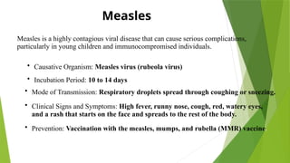 Measles
Measles is a highly contagious viral disease that can cause serious complications,
particularly in young children and immunocompromised individuals.
• Causative Organism: Measles virus (rubeola virus)
• Incubation Period: 10 to 14 days
• Mode of Transmission: Respiratory droplets spread through coughing or sneezing.
• Clinical Signs and Symptoms: High fever, runny nose, cough, red, watery eyes,
and a rash that starts on the face and spreads to the rest of the body.
• Prevention: Vaccination with the measles, mumps, and rubella (MMR) vaccine.
 