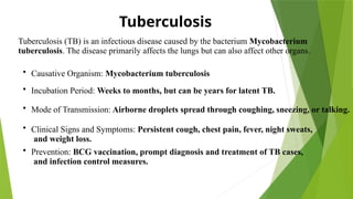 Tuberculosis
Tuberculosis (TB) is an infectious disease caused by the bacterium Mycobacterium
tuberculosis. The disease primarily affects the lungs but can also affect other organs.
• Causative Organism: Mycobacterium tuberculosis
• Incubation Period: Weeks to months, but can be years for latent TB.
• Mode of Transmission: Airborne droplets spread through coughing, sneezing, or talking.
• Clinical Signs and Symptoms: Persistent cough, chest pain, fever, night sweats,
and weight loss.
• Prevention: BCG vaccination, prompt diagnosis and treatment of TB cases,
and infection control measures.
 