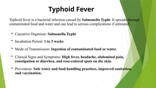 Typhoid Fever
Typhoid fever is a bacterial infection caused by Salmonella Typhi. It spreads through
contaminated food and water and can lead to serious complications if untreated.
• Causative Organism: Salmonella Typhi
• Incubation Period: 1 to 3 weeks
• Mode of Transmission: Ingestion of contaminated food or water.
• Clinical Signs and Symptoms: High fever, headache, abdominal pain,
constipation or diarrhea, and rose-colored spots on the skin.
• Prevention: Safe water and food handling practices, improved sanitation,
and vaccination.
 