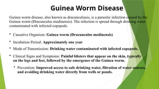 Guinea Worm Disease
Guinea worm disease, also known as dracunculiasis, is a parasitic infection caused by the
Guinea worm (Dracunculus medinensis). The infection is spread through drinking water
contaminated with infected copepods.
• Causative Organism: Guinea worm (Dracunculus medinensis)
• Incubation Period: Approximately one year
• Mode of Transmission: Drinking water contaminated with infected copepods.
• Clinical Signs and Symptoms: Painful blisters that appear on the skin, typically
on the legs and feet, followed by the emergence of the Guinea worm.
• Prevention: Improved access to safe drinking water, filtration of water sources,
and avoiding drinking water directly from wells or ponds.
 