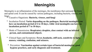 Meningitis
Meningitis is an inflammation of the meninges, the membranes that surround the brain
and spinal cord. It can be caused by various pathogens, including bacteria, viruses, and
fungi.
• Causative Organisms: Bacteria, viruses, and fungi
• Incubation Period: Varies depending on the pathogen. Bacterial meningitis can
have an incubation period of 2 to 10 days, while viral meningitis can have an
incubation period of 7 to 10 days.
• Mode of Transmission: Respiratory droplets, close contact with an infected
person, and contaminated objects.
• Clinical Signs and Symptoms: Fever, headache, stiff neck, sensitivity to light,
nausea, vomiting, confusion, and seizures.
• Prevention: Vaccination against certain types of bacterial meningitis, good
hygiene practices, and early diagnosis and treatment.
 