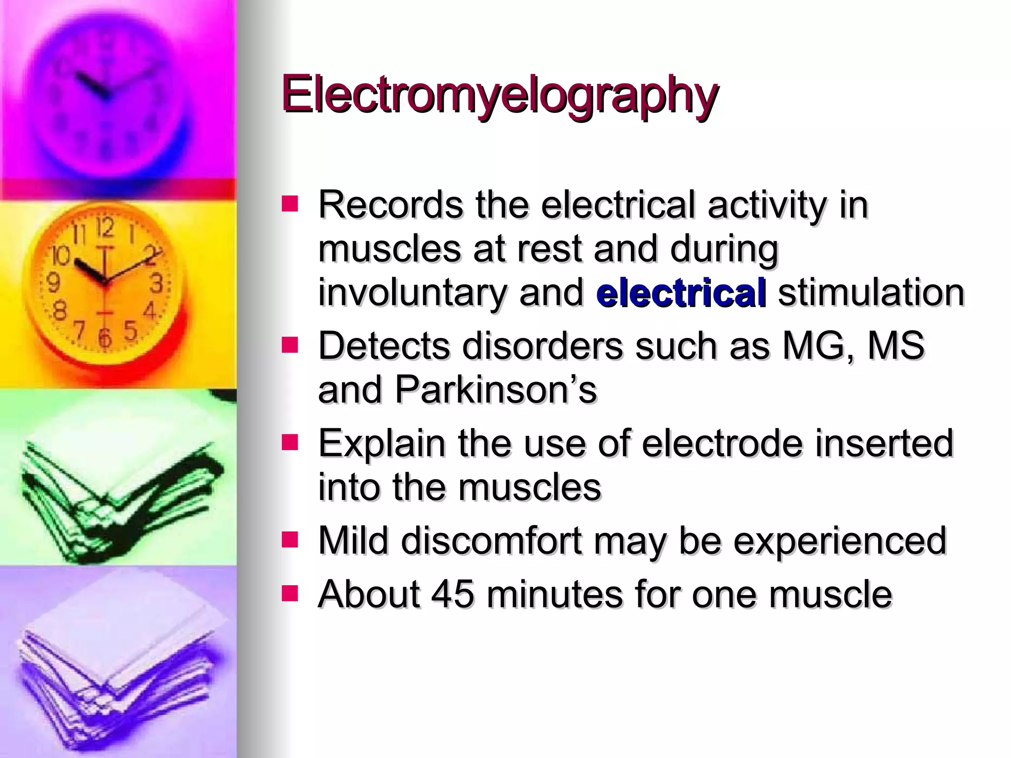 Electromyelography Records the electrical activity in muscles at rest and during involuntary and  electrical  stimulation Detects disorders such as MG, MS and Parkinson’s Explain the use of electrode inserted into the muscles Mild discomfort may be experienced About 45 minutes for one muscle 