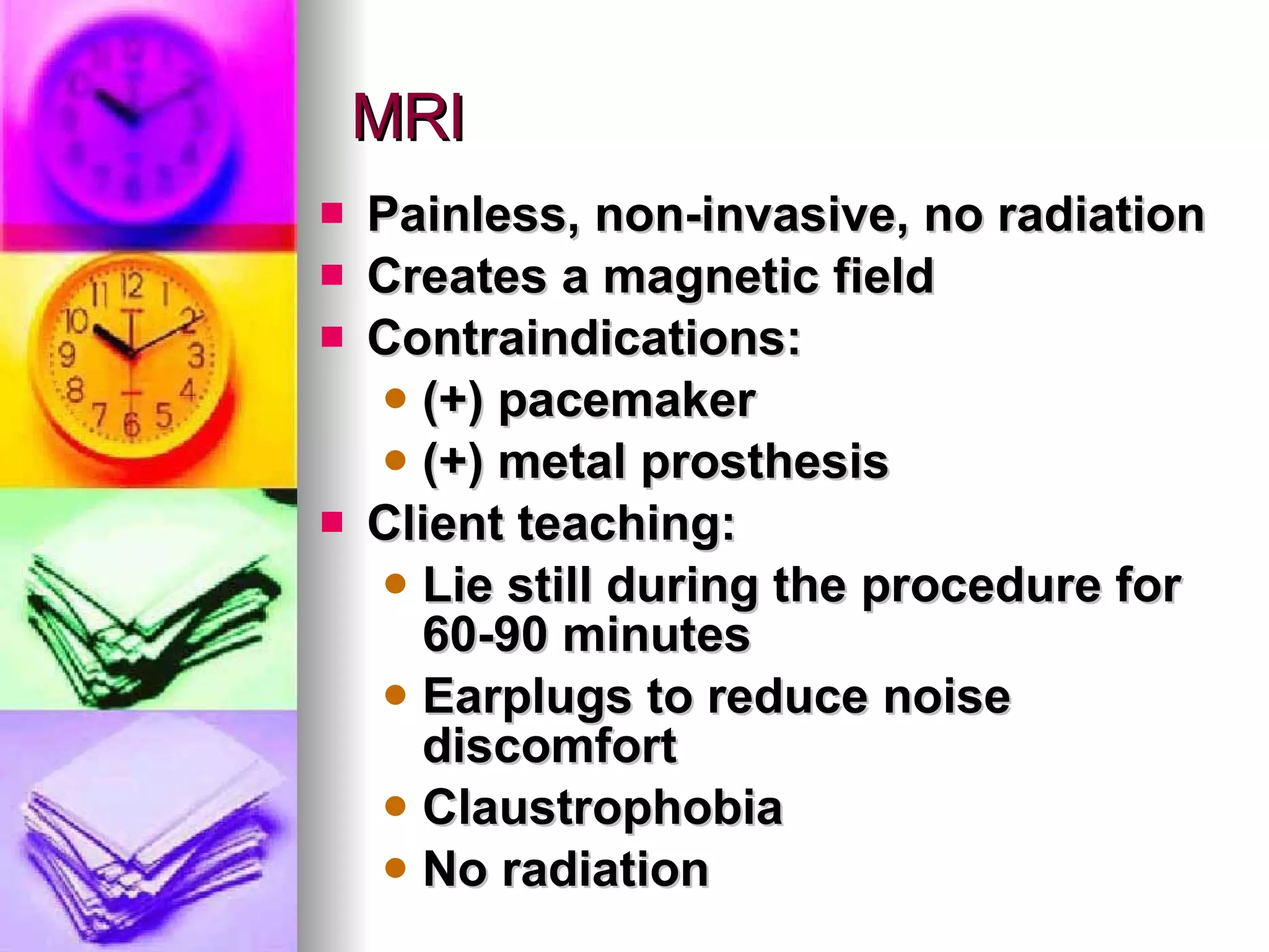 MRI Painless, non-invasive, no radiation Creates a magnetic field Contraindications: (+) pacemaker (+) metal prosthesis Client teaching: Lie still during the procedure for 60-90 minutes Earplugs to reduce noise discomfort Claustrophobia No radiation  